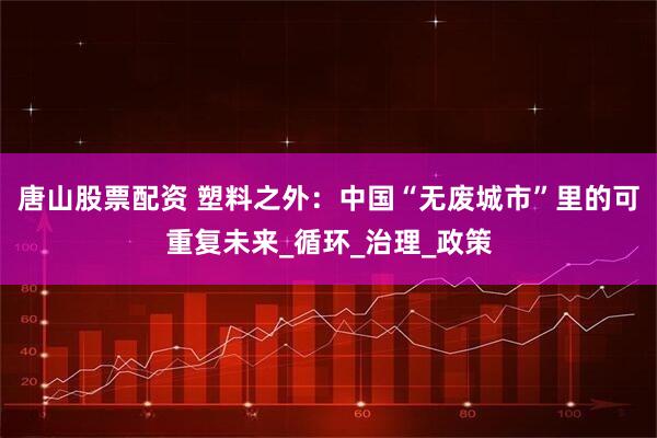 唐山股票配资 塑料之外：中国“无废城市”里的可重复未来_循环_治理_政策