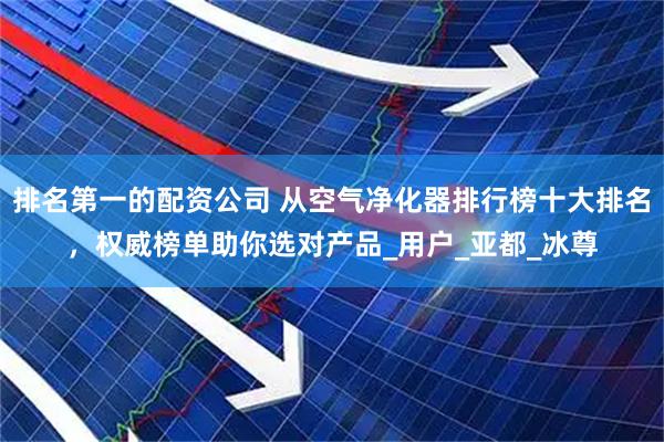排名第一的配资公司 从空气净化器排行榜十大排名，权威榜单助你选对产品_用户_亚都_冰尊