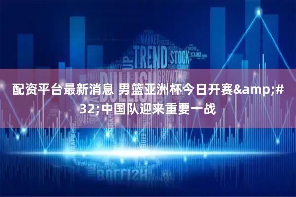 配资平台最新消息 男篮亚洲杯今日开赛&#32;中国队迎来重要一战