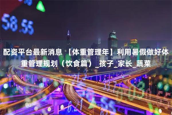 配资平台最新消息 【体重管理年】利用暑假做好体重管理规划（饮食篇）_孩子_家长_蔬菜