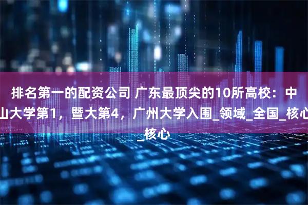 排名第一的配资公司 广东最顶尖的10所高校：中山大学第1，暨大第4，广州大学入围_领域_全国_核心