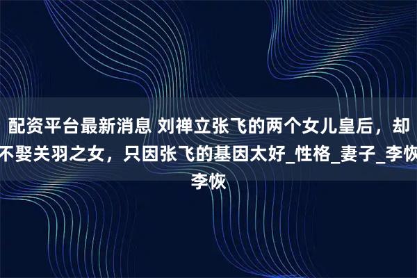 配资平台最新消息 刘禅立张飞的两个女儿皇后，却不娶关羽之女，只因张飞的基因太好_性格_妻子_李恢
