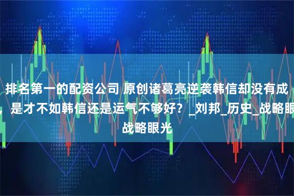 排名第一的配资公司 原创诸葛亮逆袭韩信却没有成功，是才不如韩信还是运气不够好？_刘邦_历史_战略眼光
