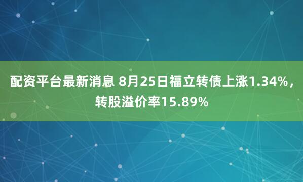 配资平台最新消息 8月25日福立转债上涨1.34%，转股溢价率15.89%