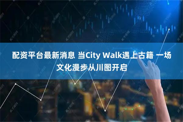 配资平台最新消息 当City Walk遇上古籍 一场文化漫步从川图开启