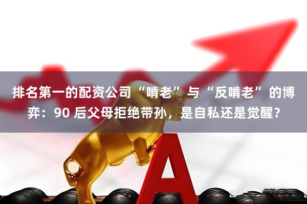 排名第一的配资公司 “啃老” 与 “反啃老” 的博弈：90 后父母拒绝带孙，是自私还是觉醒？