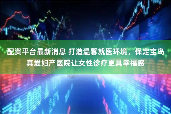 配资平台最新消息 打造温馨就医环境，保定宝岛真爱妇产医院让女性诊疗更具幸福感