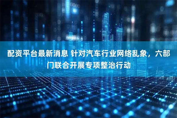 配资平台最新消息 针对汽车行业网络乱象，六部门联合开展专项整治行动
