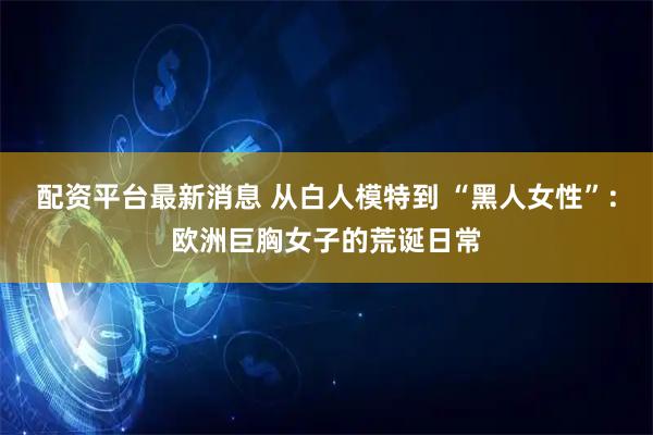 配资平台最新消息 从白人模特到 “黑人女性”：欧洲巨胸女子的荒诞日常