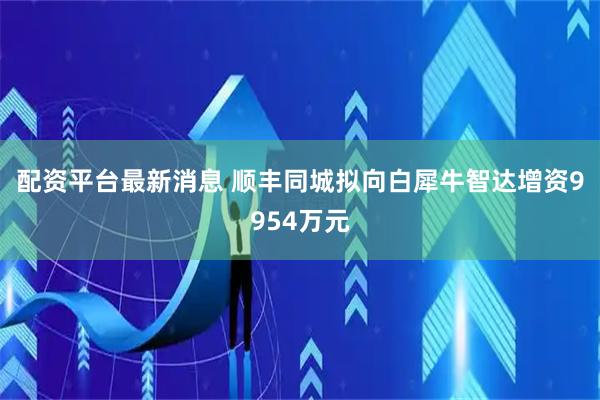 配资平台最新消息 顺丰同城拟向白犀牛智达增资9954万元