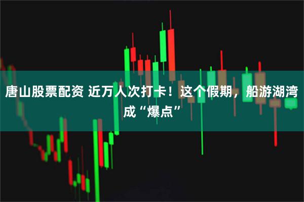 唐山股票配资 近万人次打卡！这个假期，船游湖湾成“爆点”
