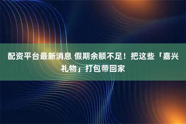 配资平台最新消息 假期余额不足！把这些「嘉兴礼物」打包带回家