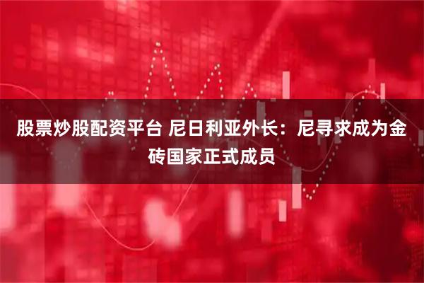 股票炒股配资平台 尼日利亚外长：尼寻求成为金砖国家正式成员