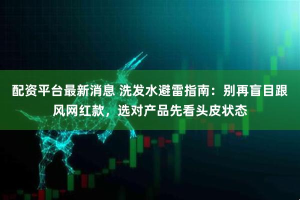 配资平台最新消息 洗发水避雷指南:别再盲目跟风网红款,选对产品先看头皮状态